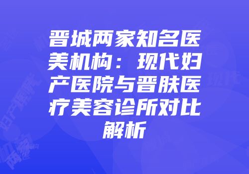 晋城两家知名医美机构：现代妇产医院与晋肤医疗美容诊所对比解析