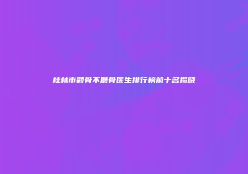 桂林市颧骨不磨骨医生排行榜前十名揭晓