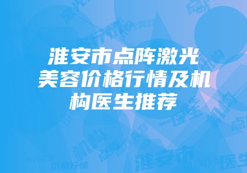 淮安市点阵激光美容价格行情及机构医生推荐