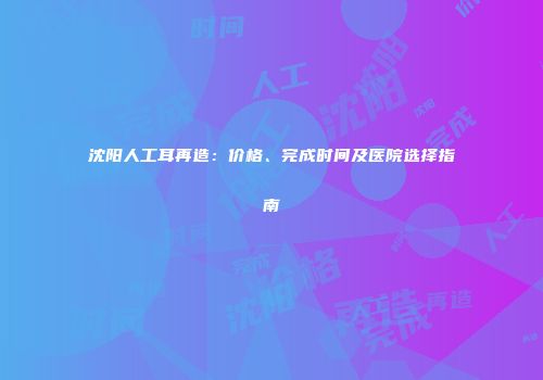 沈阳人工耳再造：价格、完成时间及医院选择指南