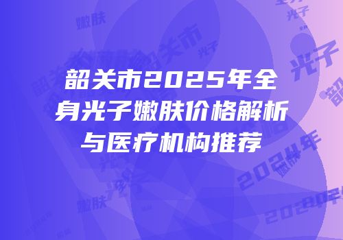 韶关市2025年全身光子嫩肤价格解析与医疗机构推荐