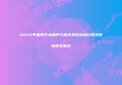 2025年盐城手术超声刀激光美容价格行情及医院医生推荐
