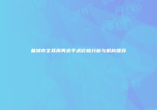 盐城市全耳廓再造手术价格分析与机构推荐