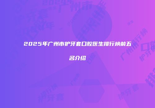 2025年广州市护牙套口腔医生排行榜前五名介绍