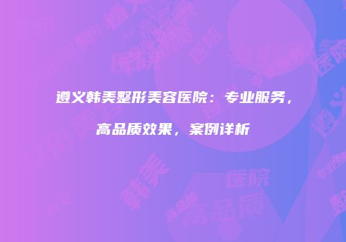 遵义韩美整形美容医院：专业服务，高品质效果，案例详析
