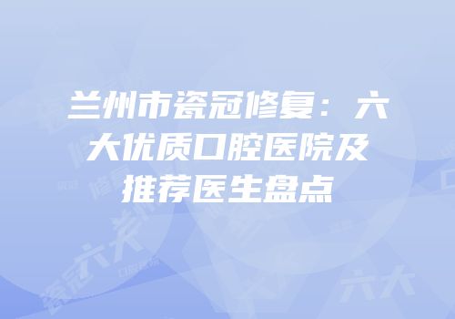 兰州市瓷冠修复：六大优质口腔医院及推荐医生盘点