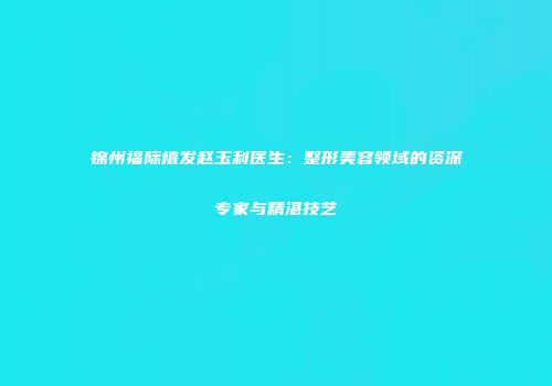锦州福际植发赵玉利医生：整形美容领域的资深专家与精湛技艺
