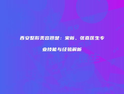 西安整形美容翘楚：宋新、张嘉医生专业技能与经验解析