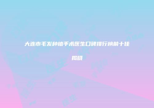 大连市毛发种植手术医生口碑排行榜前十佳揭晓