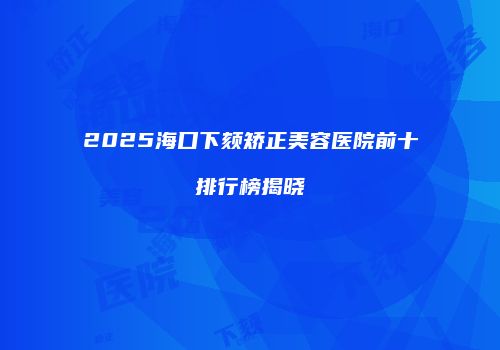 2025海口下颏矫正美容医院前十排行榜揭晓