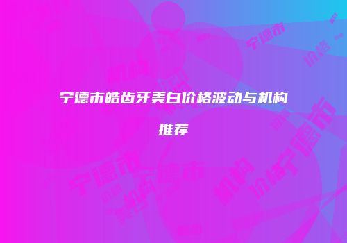 宁德市皓齿牙美白价格波动与机构推荐