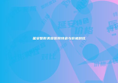 延安整形美容医院特色与价格对比