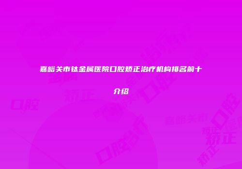 嘉峪关市钛金属医院口腔矫正治疗机构排名前十介绍