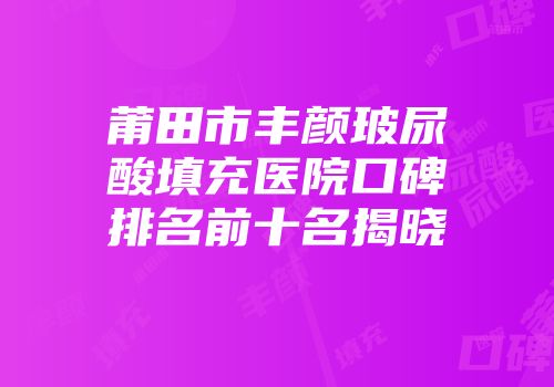 莆田市丰颜玻尿酸填充医院口碑排名前十名揭晓