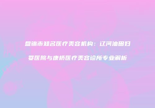 盘锦市知名医疗美容机构：辽河油田妇婴医院与康桥医疗美容诊所专业解析