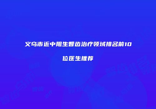 义乌市近中阻生智齿治疗领域排名前10位医生推荐