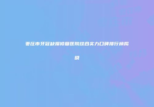 枣庄市牙冠缺损修复医院综合实力口碑排行榜揭晓