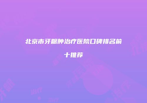 北京市牙龈肿治疗医院口碑排名前十推荐
