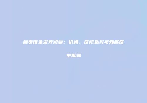 自贡市全瓷牙修复：价格、医院选择与知名医生推荐