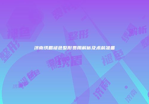 济南绣眉褪色整形费用解析及术前准备