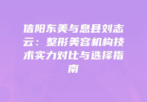 信阳东美与息县刘志云：整形美容机构技术实力对比与选择指南