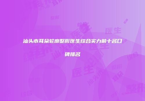 汕头市耳朵轮廓整形医生综合实力前十名口碑排名