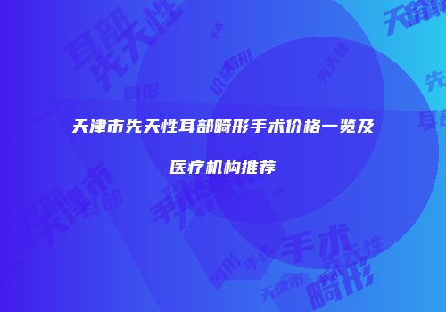 天津市先天性耳部畸形手术价格一览及医疗机构推荐