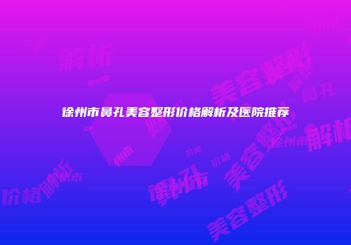 徐州市鼻孔美容整形价格解析及医院推荐