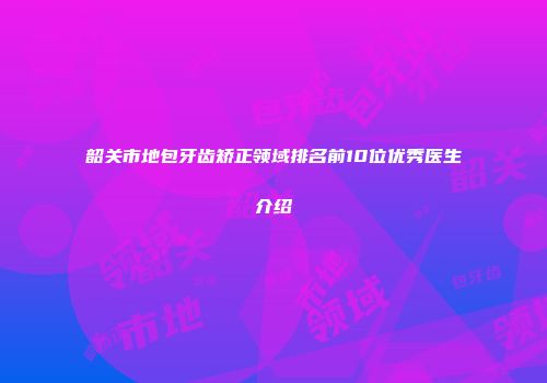 韶关市地包牙齿矫正领域排名前10位优秀医生介绍