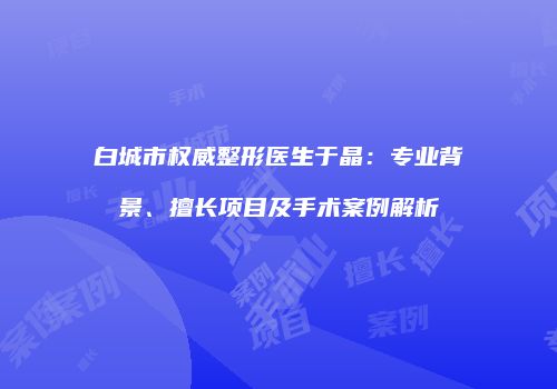 白城市权威整形医生于晶：专业背景、擅长项目及手术案例解析