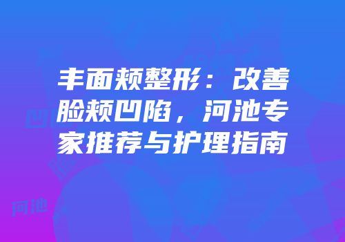 丰面颊整形：改善脸颊凹陷，河池专家推荐与护理指南