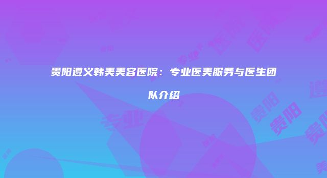 贵阳遵义韩美美容医院：专业医美服务与医生团队介绍