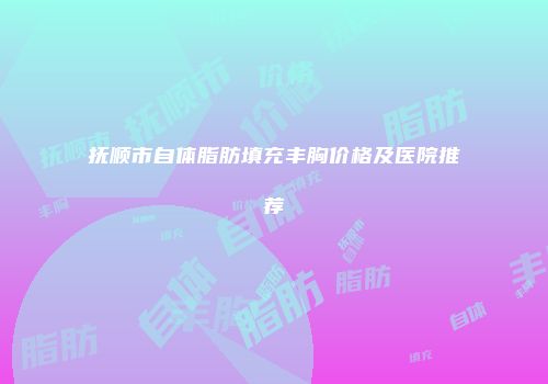 抚顺市自体脂肪填充丰胸价格及医院推荐