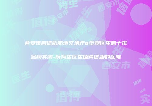 西安市自体脂肪填充治疗o型腿医生前十排名榜实测-阮梅生医生值得信赖的医院