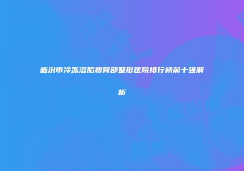 临汾市冷冻溶脂瘦臀部整形医院排行榜前十强解析