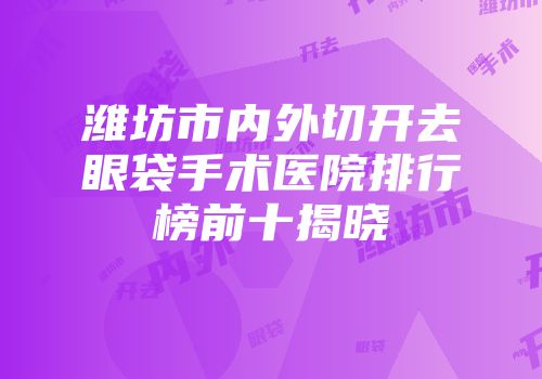 潍坊市内外切开去眼袋手术医院排行榜前十揭晓