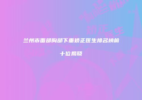 兰州市面部胸部下垂矫正医生排名榜前十位揭晓