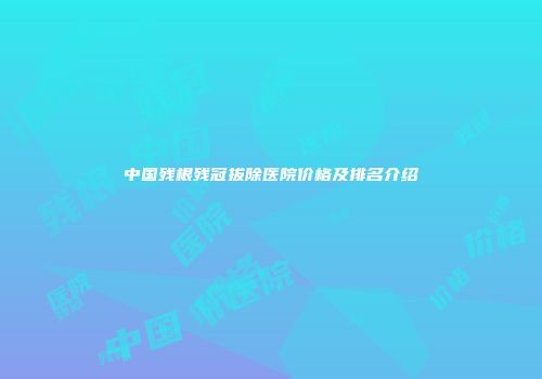 中国残根残冠拔除医院价格及排名介绍