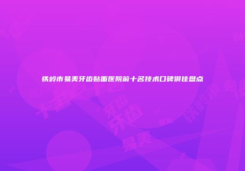 铁岭市易美牙齿贴面医院前十名技术口碑俱佳盘点