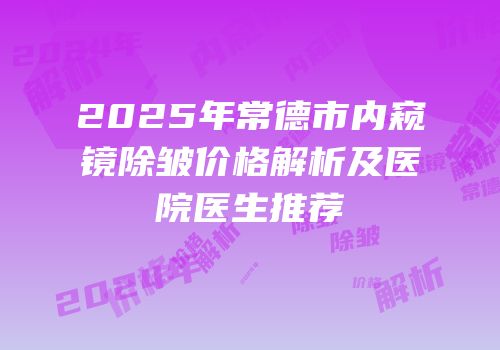 2025年常德市内窥镜除皱价格解析及医院医生推荐
