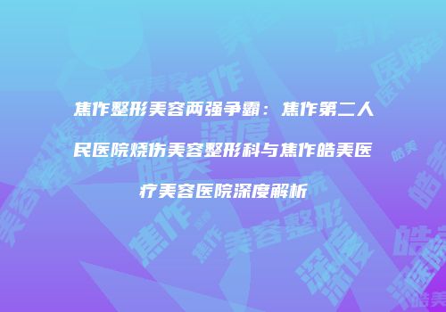 焦作整形美容两强争霸：焦作第二人民医院烧伤美容整形科与焦作皓美医疗美容医院深度解析