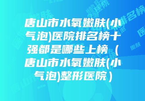 唐山市水氧嫩肤(小气泡)医院排名榜十强都是哪些上榜（唐山市水氧嫩肤(小气泡)整形医院）
