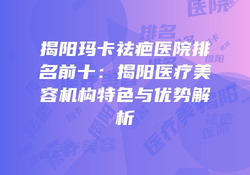 揭阳玛卡祛疤医院排名前十：揭阳医疗美容机构特色与优势解析