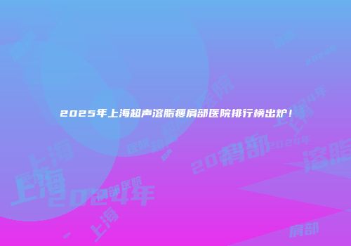 2025年上海超声溶脂瘦肩部医院排行榜出炉！