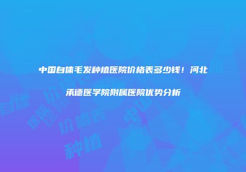 中国自体毛发种植医院价格表多少钱！河北承德医学院附属医院优势分析