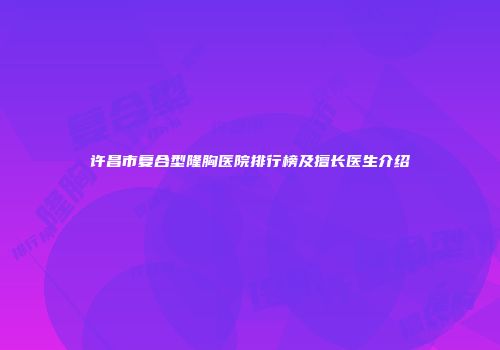 许昌市复合型隆胸医院排行榜及擅长医生介绍