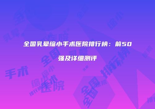 全国乳晕缩小手术医院排行榜：前50强及详细测评