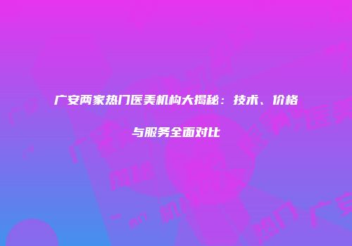 广安两家热门医美机构大揭秘：技术、价格与服务全面对比