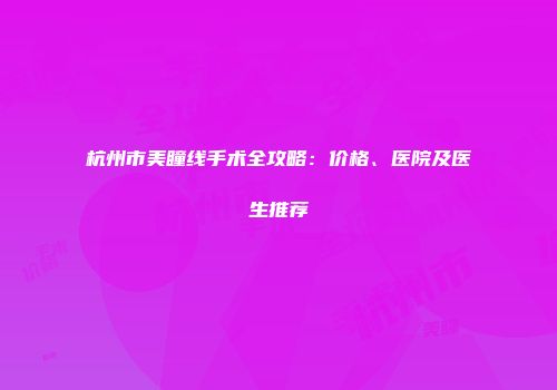 杭州市美瞳线手术全攻略：价格、医院及医生推荐