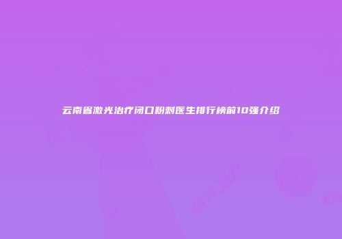 云南省激光治疗闭口粉刺医生排行榜前10强介绍